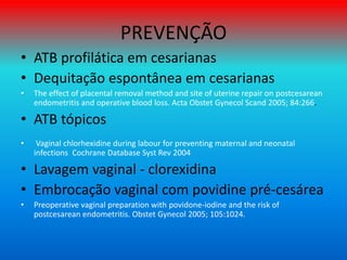PREVENÇÃO
• ATB profilática em cesarianas
• Dequitação espontânea em cesarianas
• The effect of placental removal method and site of uterine repair on postcesarean
endometritis and operative blood loss. Acta Obstet Gynecol Scand 2005; 84:266.
• ATB tópicos
• Vaginal chlorhexidine during labour for preventing maternal and neonatal
infections Cochrane Database Syst Rev 2004
• Lavagem vaginal - clorexidina
• Embrocação vaginal com povidine pré-cesárea
• Preoperative vaginal preparation with povidone-iodine and the risk of
postcesarean endometritis. Obstet Gynecol 2005; 105:1024.
 