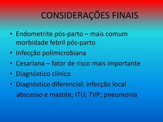 CONSIDERAÇÕES FINAIS
• Endometrite pós-parto – mais comum
morbidade febril pós-parto
• Infecção polimicrobiana
• Cesariana – fator de risco mais importante
• Diagnóstico clínico
• Diagnóstico diferencial: infecção local
abscesso e mastite; ITU; TVP; pneumonia
 