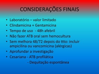 CONSIDERAÇÕES FINAIS
• Laboratório – valor limitado
• Clindamicina + Gentamicina
• Tempo de uso - 48h afebril
• Não fazer ATB oral sem hemocultura
• Sem melhora 48/72 depois do ttto: incluir
ampicilina ou vancomicina (alérgicas)
• Aprofundar a investigação
• Cesariana - ATB profilática
- Dequitação espontânea
 