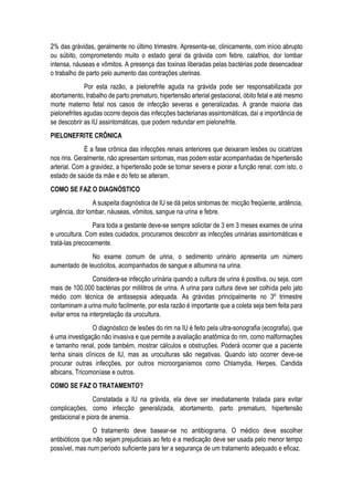 2% das grávidas, geralmente no último trimestre. Apresenta-se, clinicamente, com início abrupto
ou súbito, comprometendo muito o estado geral da grávida com febre, calafrios, dor lombar
intensa, náuseas e vômitos. A presença das toxinas liberadas pelas bactérias pode desencadear
o trabalho de parto pelo aumento das contrações uterinas.
Por esta razão, a pielonefrite aguda na grávida pode ser responsabilizada por
abortamento, trabalho de parto prematuro, hipertensão arterial gestacional, óbito fetal e até mesmo
morte materno fetal nos casos de infecção severas e generalizadas. A grande maioria das
pielonefrites agudas ocorre depois das infecções bacterianas assintomáticas, daí a importância de
se descobrir as IU assintomáticas, que podem redundar em pielonefrite.
PIELONEFRITE CRÔNICA
É a fase crônica das infecções renais anteriores que deixaram lesões ou cicatrizes
nos rins. Geralmente, não apresentam sintomas, mas podem estar acompanhadas de hipertensão
arterial. Com a gravidez, a hipertensão pode se tornar severa e piorar a função renal; com isto, o
estado de saúde da mãe e do feto se alteram.
COMO SE FAZ O DIAGNÓSTICO
A suspeita diagnóstica de IU se dá pelos sintomas de: micção freqüente, ardência,
urgência, dor lombar, náuseas, vômitos, sangue na urina e febre.
Para toda a gestante deve-se sempre solicitar de 3 em 3 meses exames de urina
e urocultura. Com estes cuidados, procuramos descobrir as infecções urinárias assintomáticas e
tratá-las precocemente.
No exame comum de urina, o sedimento urinário apresenta um número
aumentado de leucócitos, acompanhados de sangue e albumina na urina.
Considera-se infecção urinária quando a cultura de urina é positiva, ou seja, com
mais de 100.000 bactérias por mililitros de urina. A urina para cultura deve ser colhida pelo jato
médio com técnica de antissepsia adequada. As grávidas principalmente no 3º trimestre
contaminam a urina muito facilmente, por esta razão é importante que a coleta seja bem feita para
evitar erros na interpretação da urocultura.
O diagnóstico de lesões do rim na IU é feito pela ultra-sonografia (ecografia), que
é uma investigação não invasiva e que permite a avaliação anatômica do rim, como malformações
e tamanho renal, pode também, mostrar cálculos e obstruções. Poderá ocorrer que a paciente
tenha sinais clínicos de IU, mas as uroculturas são negativas. Quando isto ocorrer deve-se
procurar outras infecções, por outros microorganismos como Chlamydia, Herpes, Candida
albicans, Tricomoníase e outros.
COMO SE FAZ O TRATAMENTO?
Constatada a IU na grávida, ela deve ser imediatamente tratada para evitar
complicações, como infecção generalizada, abortamento, parto prematuro, hipertensão
gestacional e piora de anemia.
O tratamento deve basear-se no antibiograma. O médico deve escolher
antibióticos que não sejam prejudiciais ao feto e a medicação deve ser usada pelo menor tempo
possível, mas num período suficiente para ter a segurança de um tratamento adequado e eficaz.
 