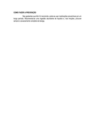 COMO FAZER A PREVENÇÃO
Nas gestantes que têm IU recorrente, pode-se usar medicações preventivas por um
longo período. Recomenda-se uma ingestão abundante de líquidos e, nas micções, procurar
sempre o esvaziamento completo da bexiga.
 