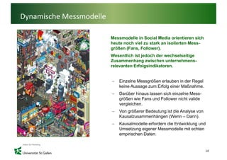 Dynamische Messmodelle

                         Messmodelle in Social Media orientieren sich
                         heute
                         h t noch viel zu stark an i li t M
                                  h i l     t k    isolierten Mess-
                         größen (Fans, Follower).
                         Wesentlich ist jedoch der wechselseitige
                         Zusammenhang zwischen unternehmens
                                                   unternehmens-
                         relevanten Erfolgsindikatoren.


                         −   Einzelne M
                             Ei    l Messgrößen erlauben i d R
                                            öß     l b in der Regel l
                             keine Aussage zum Erfolg einer Maßnahme.
                         −   Darüber hinaus lassen sich einzelne Mess-
                             größen wie Fans und Follower nicht valide
                             vergleichen.
                         −   Von größerer Bedeutung ist die Analyse von
                             Kausalzusammenhängen (Wenn – Dann).
                                                 g (                )
                         −   Kausalmodelle erfordern die Entwicklung und
                             Umsetzung eigener Messmodelle mit echten
                             empirischen Daten.


                                                                          14
 