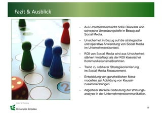 Fazit & Ausblick

                   −   Aus Unternehmenssicht hohe Relevanz und
                       schwache U
                         h    h Umsetzungstiefe i B
                                     t     ti f in Bezug auf
                                                           f
                       Social Media.
                   −   Unsicherheit in Bezug auf die strategische
                       und operative A
                         d      ti Anwendung von S i l M di
                                           d          Social Media
                       im Unternehmenskontext.
                   −   ROI von Social Media wird aus Unsicherheit
                       stärker hinterfragt als der ROI klassischer
                       Kommunikationsmaßnahmen.
                   −   Trend zu stärkerer Strategieorientierung
                       im Social Media Measurement
                                       Measurement.
                   −   Entwicklung von ganzheitlichen Mess-
                       modellen zur Abbildung von Kausal-
                       zusammenhängen.
                       zusammenhängen
                   −   Allgemein stärkere Bedeutung der Wirkungs-
                       analyse in der Unternehmenskommunikation.



                                                                     16
 