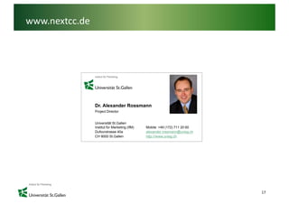 www.nextcc.de




                Dr. Alexander Rossmann
                Project Director


                Universität St.Gallen
                Institut für Marketing
                I tit t fü M k ti (IfM)   Mobile: 49
                                          M bil +49 (172) 711 20 60
                Dufourstrasse 40a         alexander.rossmann@unisg.ch
                CH 9000 St.Gallen         http:///www.unisg.ch




                                                                        17
 