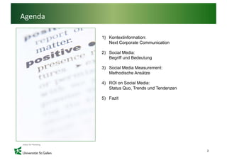 Agenda

         1) Kontextinformation:
            Next C
            N t Corporate Communication
                         t C    i ti

         2) Social Media:
            Begriff und Bedeutung

         3) Social Media Measurement:
            Methodische Ansätze

         4) ROI on Social Media:
            Status Quo, Trends und Tendenzen

         5) Fazit




                                               2
 