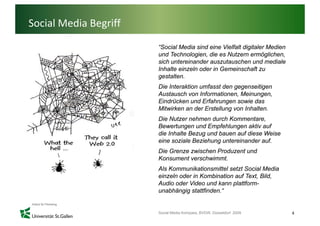 Social Media Begriff
                       “Social Media sind eine Vielfalt digitaler Medien
                       und Technologien, die es Nutzern ermöglichen,
                       sich untereinander auszutauschen und mediale
                       Inhalte einzeln oder in Gemeinschaft zu
                       gestalten.
                       Die Interaktion umfasst den gegenseitigen
                       Austausch von Informationen, Meinungen,
                       Eindrücken und Erfahrungen sowie das
                       Mitwirken an der Erstellung von Inhalten.
                       Die Nutzer nehmen durch Kommentare,
                       Bewertungen und Empfehlungen aktiv auf
                       die Inhalte Bezug und bauen auf diese Weise
                       eine soziale Beziehung untereinander auf
                                                            auf.
                       Die Grenze zwischen Produzent und
                       Konsument verschwimmt.
                       Als Kommunikationsmittel setzt Social M di
                       Al K         ik ti    itt l t t S i l Media
                       einzeln oder in Kombination auf Text, Bild,
                       Audio oder Video und kann plattform-
                       unabhängig stattfinden.“


                       Social Media Kompass, BVDW, Düsseldorf 2009         4
 