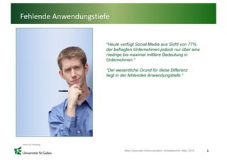 Fehlende Anwendungstiefe


                       “Heute verfügt Social Media aus Sicht von 77%
                       der befragten Unternehmen jedoch nur über eine
                       niedrige bis maximal mittlere Bedeutung in
                       Unternehmen.
                       Unternehmen “

                       “Der wesentliche Grund für diese Differenz
                       liegt in der fehlenden Anwendungstiefe.“




                                Next Corporate Communication, Arbeitsbericht, März 2010   6
 