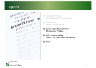 Agenda

         1) Kontextinformation:
            Next C
            N t Corporate Communication
                         t C    i ti

         2) Social Media:
            Begriff und Bedeutung

         3) Social Media Measurement:
            Methodische Ansätze

         4) ROI on Social Media:
            Status Quo, Trends und Tendenzen

         5) Fazit




                                               8
 