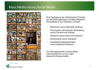 Mass Media versus Social Media

                        Eine Übertragung der methodischen Prinzipien
                                    g g                            p
                        aus der Wirkungsanalyse von Mass Media auf
                        Social Media ist zum Scheitern verurteilt:

                        −   Reichweite
                            R i h it versus R i hti f (Ei fl
                                            Reichtiefe (Einfluss)
                                                                )
                        −   Prozessuale, hierarchische Verarbeitung
                            versus Dynamik und Echtzeit
                        −   Outbound versus I b
                            O b    d        Inbound & O b
                                                  d Outbound
                                                           d
                        −   Broadcasting versus Interaktion
                        −   Unselektierte Massenkontakte
                            versus dediziertes Netzwerk


                        Die Wirkungsdynamik in Social Media
                        unterscheidet sich von der Logik
                        klassischer Massenmedien.




                                                                       9
 