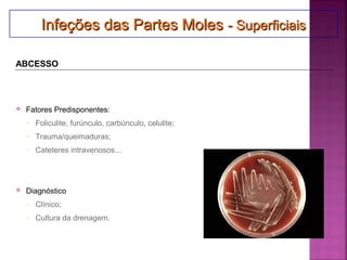  Fatores Predisponentes:
- Foliculite, furúnculo, carbúnculo, celulite;
- Trauma/queimaduras;
- Cateteres intravenosos...
 Diagnóstico
- Clínico;
- Cultura da drenagem.
Infeções das Partes MolesInfeções das Partes Moles - Superficiais- SuperficiaisInfeções das Partes MolesInfeções das Partes Moles - Superficiais- Superficiais
ABCESSO
 