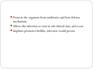 Protects the organism from antibiotics and host defense
mechanism.
Allows the infection to exist in sub clinical state and recur.
Implants promotes biofilm, infection would persist.
 