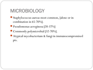 MICROBIOLOGY
Staphylococcus aureas most common, [alone or in
combination in 65-70%].
Pseudomonas aeroginosa [20-37%]
Commonly polymicrobial [32-70%].
Atypical mycobacterium & fungi in immunocompromised
pts.
 