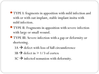 TYPE I: fragments in apposition with mild infection and
with or with out implant, stable implant insitu with
mild infection.
TYPE II: Fragments in apposition with severe infection
with large or small wound.
TYPE III: Severe infection with a gap or deformity or
shortening.
3A  defect with loss of full circumference
3B  defect in > 1/3 of cortex
3C  infected nonunion with deformity.
 