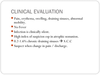 CLINICAL EVALUATION
Pain, erythema, swelling, draining sinuses, abnormal
mobility.
No Fever
Infection is clinically silent.
High index of suspicion esp in atrophic nonunion.
0.2-1.6% chronic draining sinuses  S.C.C
Suspect when change in pain / discharge.
 