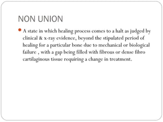 NON UNION
A state in which healing process comes to a halt as judged by
clinical & x-ray evidence, beyond the stipulated period of
healing for a particular bone due to mechanical or biological
failure , with a gap being filled with fibrous or dense fibro
cartilaginous tissue requiring a change in treatment.
 