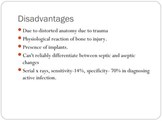 Disadvantages
Due to distorted anatomy due to trauma
Physiological reaction of bone to injury.
Presence of implants.
Can't reliably differentiate between septic and aseptic
changes
Serial x rays, sensitivity-14%, specificity- 70% in diagnosing
active infection.
 