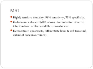 MRI
Highly sensitive modality. 98% sensitivity, 75% specificity.
Gadolinium enhanced MRI: allows discrimination of active
infection from artifacts and fibro-vascular scar.
Demonstrate sinus tracts, differentiate bone & soft tissue inf,
extent of bone involvement.
 