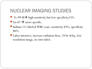 NUCLEAR IMAGING STUDIES
 Tc-99 M high sensitivity but low specificity15%
Ga-67  more specific.
Indium 111 labeled WBC scan: sensitivity 83%, specificity
86%.
Labor intensive, increase radiation dose, 24 hr delay, low
resolution image, in-vitro label.
 