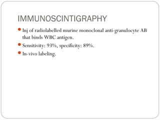 IMMUNOSCINTIGRAPHY
Inj of radiolabelled murine monoclonal anti-granulocyte AB
that binds WBC antigen.
Sensitivity: 93%, specificity: 89%.
In-vivo labeling.
 