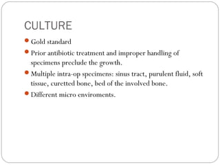 CULTURE
Gold standard
Prior antibiotic treatment and improper handling of
specimens preclude the growth.
Multiple intra-op specimens: sinus tract, purulent fluid, soft
tissue, curetted bone, bed of the involved bone.
Different micro enviroments.
 