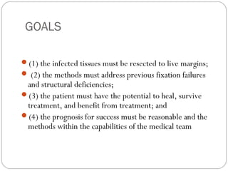 GOALS
(1) the infected tissues must be resected to live margins;
 (2) the methods must address previous fixation failures
and structural deficiencies;
(3) the patient must have the potential to heal, survive
treatment, and benefit from treatment; and
(4) the prognosis for success must be reasonable and the
methods within the capabilities of the medical team
 