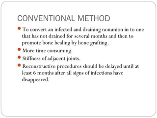 CONVENTIONAL METHOD
To convert an infected and draining nonunion in to one
that has not drained for several months and then to
promote bone healing by bone grafting.
More time consuming.
Stiffness of adjacent joints.
Reconstructive procedures should be delayed until at
least 6 months after all signs of infections have
disappeared.
 
