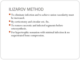 ILIZAROV METHOD
To eliminate infection and to achieve union vascularity must
be increased.
By corticotomy and circular ext. fix.
To remove necrotic and infected segments before
osteosynthesis.
For hypertrophic nonunion with minimal infection & no
sequestrated bone compression.
 