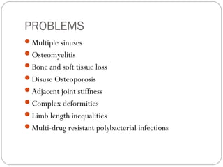 PROBLEMS
Multiple sinuses
Osteomyelitis
Bone and soft tissue loss
Disuse Osteoporosis
Adjacent joint stiffness
Complex deformities
Limb length inequalities
Multi-drug resistant polybacterial infections
 