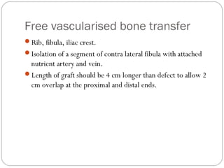 Free vascularised bone transfer
Rib, fibula, iliac crest.
Isolation of a segment of contra lateral fibula with attached
nutrient artery and vein.
Length of graft should be 4 cm longer than defect to allow 2
cm overlap at the proximal and distal ends.
 