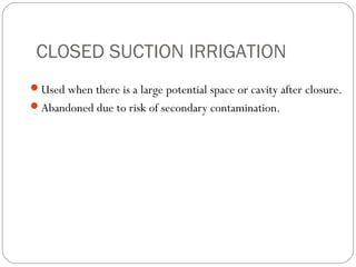 CLOSED SUCTION IRRIGATION
Used when there is a large potential space or cavity after closure.
Abandoned due to risk of secondary contamination.
 