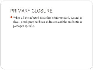 PRIMARY CLOSURE
When all the infected tissue has been removed, wound is
alive, dead space has been addressed and the antibiotic is
pathogen specific.
 