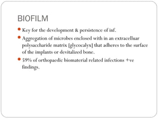 BIOFILM
Key for the development & persistence of inf.
Aggregation of microbes enclosed with in an extracelluar
polysaccharide matrix [glycocalyx] that adheres to the surface
of the implants or devitalized bone.
59% of orthopaedic biomaterial related infections +ve
findings.
 