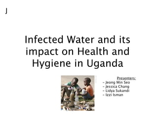 J



    Infected Water and its
    impact on Health and
      Hygiene in Uganda
                               Presenters:
                    -   Jeong Min Seo
                    -   Jessica Chang
                    -   Lidya Sukandi
                    -   Izzi Isman
 