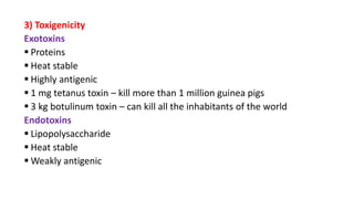 3) Toxigenicity
Exotoxins
 Proteins
 Heat stable
 Highly antigenic
 1 mg tetanus toxin – kill more than 1 million guinea pigs
 3 kg botulinum toxin – can kill all the inhabitants of the world
Endotoxins
 Lipopolysaccharide
 Heat stable
 Weakly antigenic
 