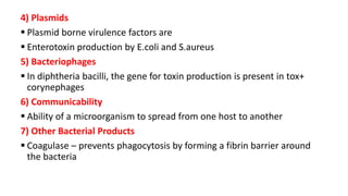 4) Plasmids
 Plasmid borne virulence factors are
 Enterotoxin production by E.coli and S.aureus
5) Bacteriophages
 In diphtheria bacilli, the gene for toxin production is present in tox+
corynephages
6) Communicability
 Ability of a microorganism to spread from one host to another
7) Other Bacterial Products
 Coagulase – prevents phagocytosis by forming a fibrin barrier around
the bacteria
 