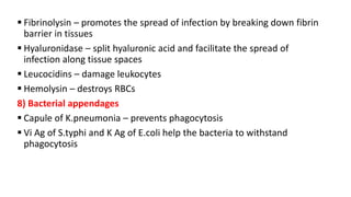  Fibrinolysin – promotes the spread of infection by breaking down fibrin
barrier in tissues
 Hyaluronidase – split hyaluronic acid and facilitate the spread of
infection along tissue spaces
 Leucocidins – damage leukocytes
 Hemolysin – destroys RBCs
8) Bacterial appendages
 Capule of K.pneumonia – prevents phagocytosis
 Vi Ag of S.typhi and K Ag of E.coli help the bacteria to withstand
phagocytosis
 
