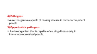 4) Pathogens
 A microorganism capable of causing disease in immunocompetent
people
5) Opportunistic pathogens
 A microorganism that is capable of causing disease only in
immunocompromised people
 