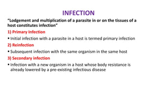 INFECTION
“Lodgement and multiplication of a parasite in or on the tissues of a
host constitutes infection”
1) Primary Infection
 Initial infection with a parasite in a host is termed primary infection
2) Reinfection
 Subsequent infection with the same organism in the same host
3) Secondary infection
 Infection with a new organism in a host whose body resistance is
already lowered by a pre-existing infectious disease
 