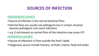 SOURCES OF INFECTION
ENDOGENOUS SOURCE
 Source of infection is the normal bacterial flora
 Normal flora are usually not pathogenic but in certain situation
become pathogenic and cause infections
• e.g. E.coli present as normal flora of the intestine may cause UTI
EXOGENOUS SOURCE
 Source of infections is from outside the host’s body
 Exogenous source include humans, animals, insects, food and water
 
