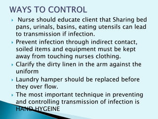  Nurse should educate client that Sharing bed
pans, urinals, basins, eating utensils can lead
to transmission if infection.
 Prevent infection through indirect contact,
soiled items and equipment must be kept
away from touching nurses clothing.
 Clarify the dirty linen in the arm against the
uniform
 Laundry hamper should be replaced before
they over flow.
 The most important technique in preventing
and controlling transmission of infection is
HAND HYGEINE
 