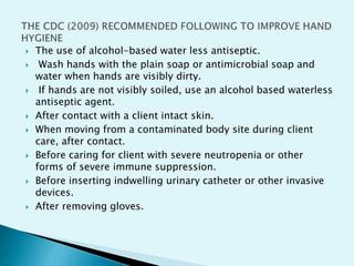  The use of alcohol-based water less antiseptic.
 Wash hands with the plain soap or antimicrobial soap and
water when hands are visibly dirty.
 If hands are not visibly soiled, use an alcohol based waterless
antiseptic agent.
 After contact with a client intact skin.
 When moving from a contaminated body site during client
care, after contact.
 Before caring for client with severe neutropenia or other
forms of severe immune suppression.
 Before inserting indwelling urinary catheter or other invasive
devices.
 After removing gloves.
 