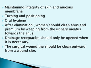  Maintaining integrity of skin and mucous
membrane
 Turning and positioning
 Oral hygiene
 After elimination , women should clean anus and
premium by weeping from the urinary meatus
towards the anus.
 Drainage receptacles should only be opened when
it is necessary.
 The surgical wound the should be clean outward
from a wound site.
 