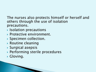The nurses also protects himself or herself and
others through the use of isolation
precautions.
 Isolation precautions
 Protective environment.
 Specimen collection.
 Routine cleaning
 Surgical asepsis
 Performing sterile procedures
 Gloving.
 