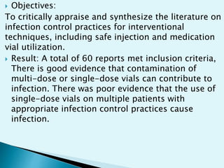  Objectives:
To critically appraise and synthesize the literature on
infection control practices for interventional
techniques, including safe injection and medication
vial utilization.
 Result: A total of 60 reports met inclusion criteria,
There is good evidence that contamination of
multi-dose or single-dose vials can contribute to
infection. There was poor evidence that the use of
single-dose vials on multiple patients with
appropriate infection control practices cause
infection.
 