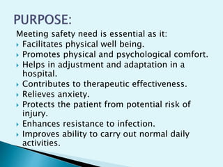 Meeting safety need is essential as it:
 Facilitates physical well being.
 Promotes physical and psychological comfort.
 Helps in adjustment and adaptation in a
hospital.
 Contributes to therapeutic effectiveness.
 Relieves anxiety.
 Protects the patient from potential risk of
injury.
 Enhances resistance to infection.
 Improves ability to carry out normal daily
activities.
 