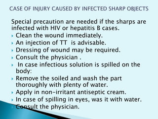 Special precaution are needed if the sharps are
infected with HIV or hepatitis B cases.
 Clean the wound immediately.
 An injection of TT is advisable.
 Dressing of wound may be required.
 Consult the physician .
 In case infectious solution is spilled on the
body:
 Remove the soiled and wash the part
thoroughly with plenty of water.
 Apply in non-irritant antiseptic cream.
 In case of spilling in eyes, was it with water.
 Consult the physician.
 