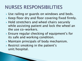  Use railing or guards on windows and beds.
 Keep floor dry and floor covering fixed firmly.
 Hold stretchers and wheel chairs securely
while assisting patient and lock the wheel an
the use co-workers.
 Ensure regular checking of equipment’s for
its safe and working condition.
 Maintain principals of body mechanism.
 Restrict smoking in the patient’s
unit/hospital.
 