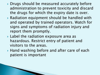  Drugs should be measured accurately before
administration to prevent toxicity and discard
the drugs for which the expiry date is over.
 Radiation equipment should be handled with
and operated by trained operators. Watch for
signs and symptoms of radiation injury and
report them promptly.
 Label the radiation exposure area as
hazardous. Restrict entry of patient and
visitors to the areas.
 Hand washing before and after care of each
patient is important
 