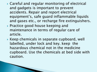  Careful and regular monitoring of electrical
and gadgets is important to prevent
accidents. Repair and report electrical
equipment’s, safe guard inflammable liquids
and gases etc., or recharge fire extinguishers.
 Practice good house keeping and
maintenance in terms of regular care of
article.
 Keep chemicals in separate cupboard, well
labelled, under lock and key. keep the
hazardous chemical not in the medicine
cupboard. Use the chemicals at bed side with
caution.
 