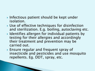  Infectious patient should be kept under
isolation.
 Use of effective techniques for disinfection
and sterilization. E.g. boiling, autoclaving etc.
 Identifies allergen for individual patients by
testing for their allergies and accordingly
their treatment and prevention may be
carried out.
 Ensure regular and frequent spray of
insecticide and pesticides and use mosquito
repellents. Eg. DDT, spray, etc.
 